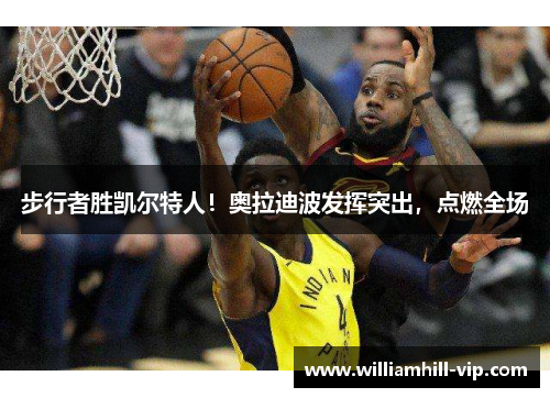 步行者胜凯尔特人！奥拉迪波发挥突出，点燃全场